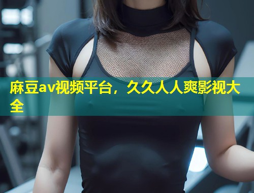 麻豆av视频平台，久久人人爽影视大全