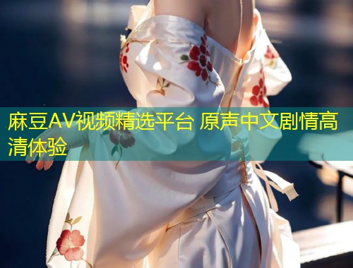 麻豆AV视频精选平台 原声中文剧情高清体验