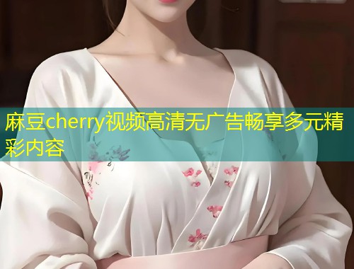 麻豆cherry视频高清无广告畅享多元精彩内容
