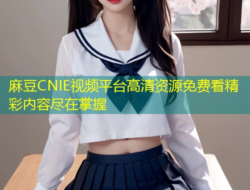 麻豆CNIE视频平台高清资源免费看精彩内容尽在掌握