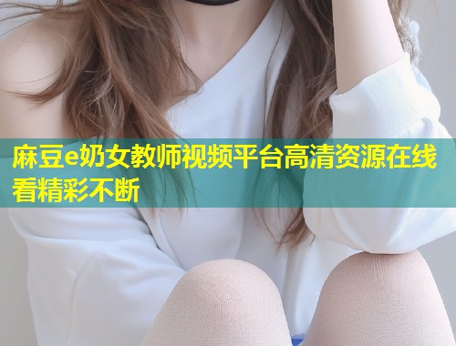 麻豆e奶女教师视频平台高清资源在线看精彩不断