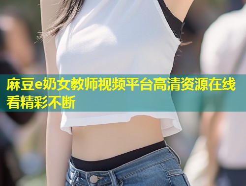 麻豆e奶女教师视频平台高清资源在线看精彩不断