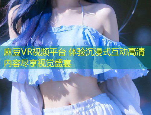 麻豆VR视频平台 体验沉浸式互动高清内容尽享视觉盛宴