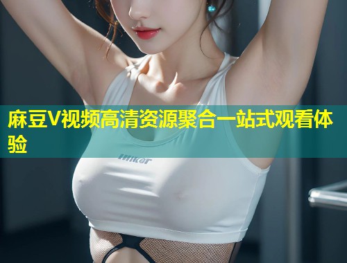 麻豆V视频高清资源聚合一站式观看体验