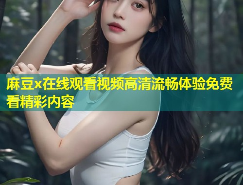 麻豆x在线观看视频高清流畅体验免费看精彩内容