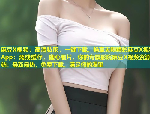 麻豆X视频：高清私密，一键下载，畅享无限精彩麻豆X视频App：离线缓存，随心看片，你的专属影院麻豆X视频资源站：最新最热，免费下载，满足你的渴望