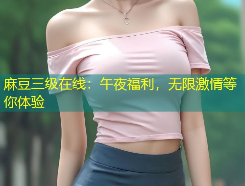 麻豆三级在线：午夜福利，无限激情等你体验
