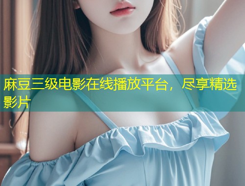 麻豆三级电影在线播放平台，尽享精选影片