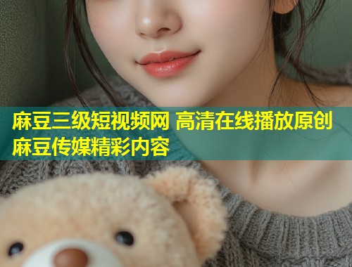麻豆三级短视频网 高清在线播放原创麻豆传媒精彩内容