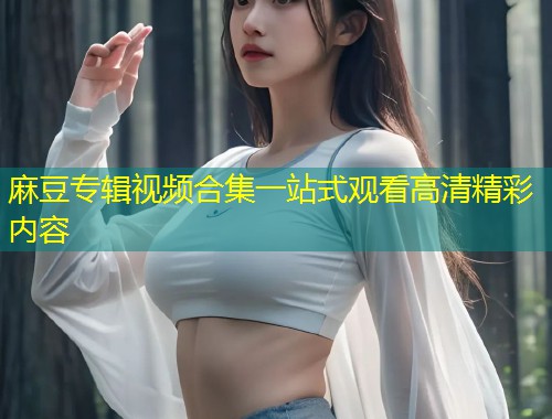 麻豆专辑视频合集一站式观看高清精彩内容
