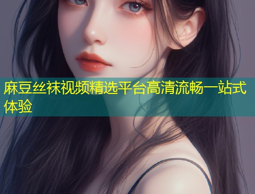 麻豆丝袜视频精选平台高清流畅一站式体验