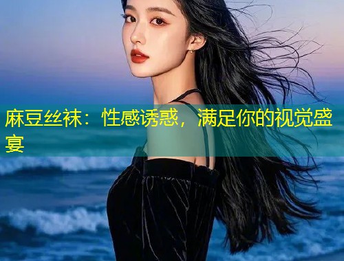 麻豆丝袜：性感诱惑，满足你的视觉盛宴