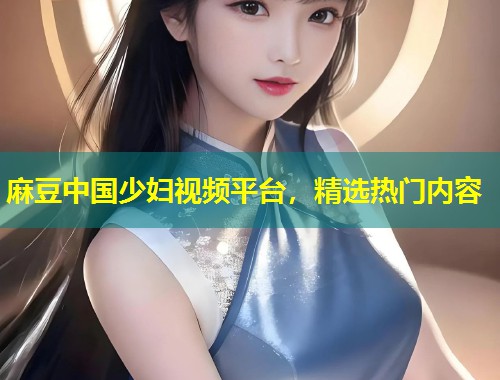 麻豆中国少妇视频平台，精选热门内容
