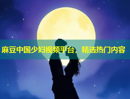 麻豆中国少妇视频平台，精选热门内容
