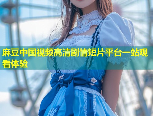 麻豆中国视频高清剧情短片平台一站观看体验