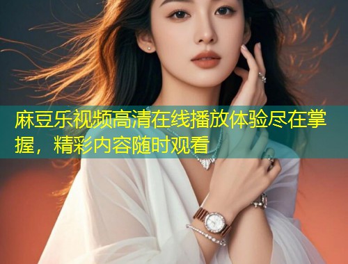 麻豆乐视频高清在线播放体验尽在掌握，精彩内容随时观看