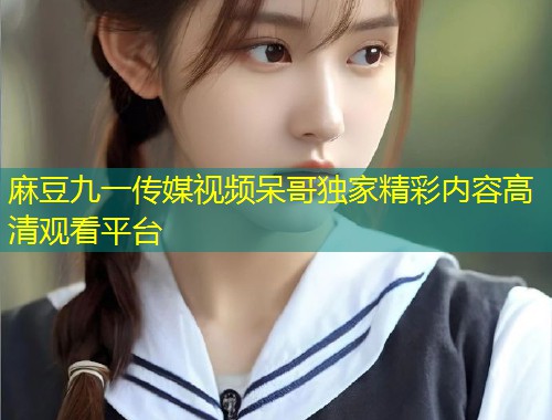 麻豆九一传媒视频呆哥独家精彩内容高清观看平台