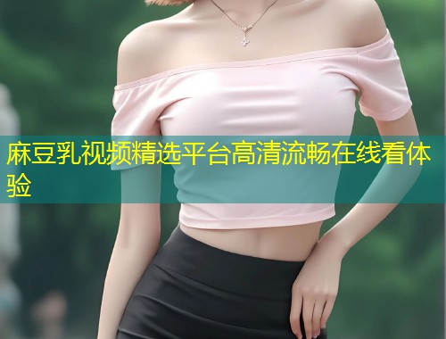 麻豆乳视频精选平台高清流畅在线看体验