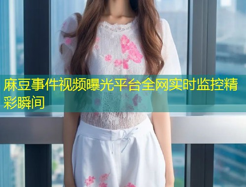 麻豆事件视频曝光平台全网实时监控精彩瞬间
