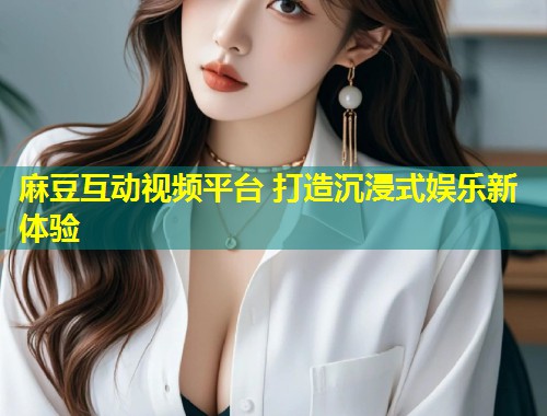 麻豆互动视频平台 打造沉浸式娱乐新体验