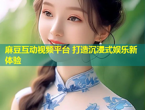 麻豆互动视频平台 打造沉浸式娱乐新体验