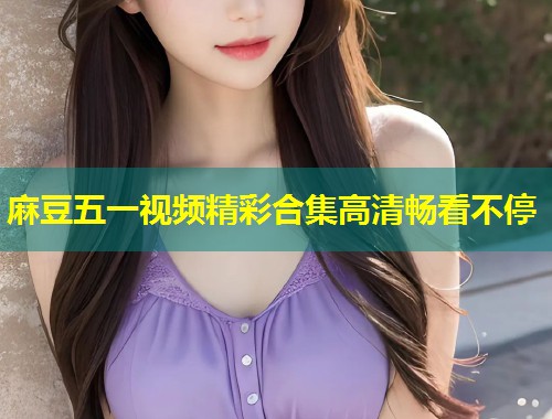 麻豆五一视频精彩合集高清畅看不停