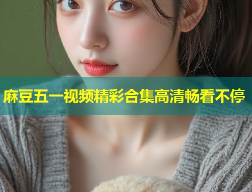 麻豆五一视频精彩合集高清畅看不停