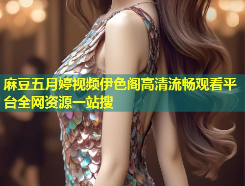 麻豆五月婷视频伊色阁高清流畅观看平台全网资源一站搜