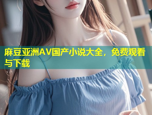 麻豆亚洲AV国产小说大全，免费观看与下载