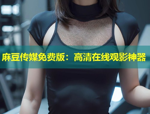 麻豆传媒免费版：高清在线观影神器