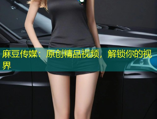 麻豆传媒：原创精品视频，解锁你的视界