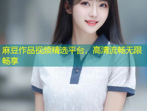 麻豆作品视频精选平台，高清流畅无限畅享