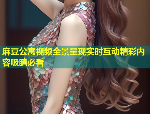 麻豆公寓视频全景呈现实时互动精彩内容吸睛必看