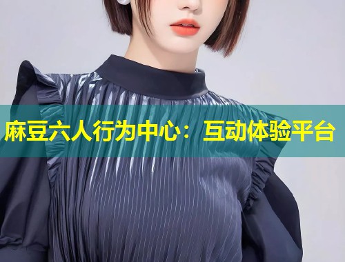 麻豆六人行为中心：互动体验平台