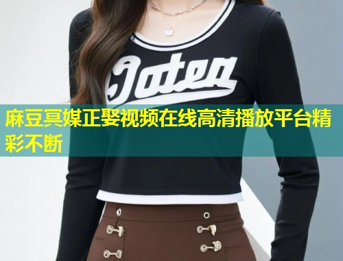 麻豆冥媒正娶视频在线高清播放平台精彩不断