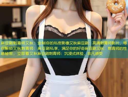 麻豆剧刺青师艾秋：定制你的私密影像艾秋麻豆剧：高清刺青师影片，等你解锁艾秋刺青师：麻豆剧私享，满足你的好奇麻豆剧艾秋：刺青师的性感秘密，立即看艾秋麻豆剧刺青师：沉浸式体验，非凡感受