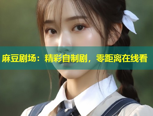 麻豆剧场：精彩自制剧，零距离在线看