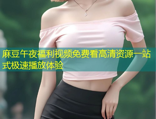 麻豆午夜福利视频免费看高清资源一站式极速播放体验