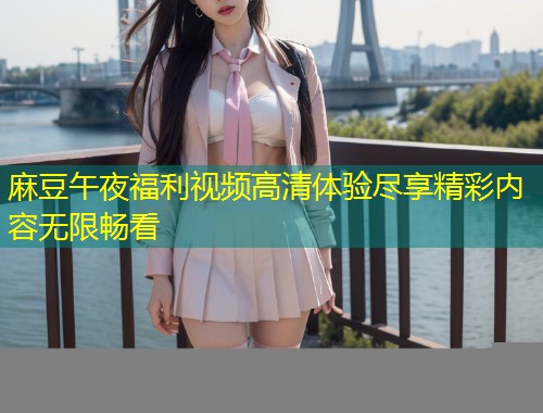 麻豆午夜福利视频高清体验尽享精彩内容无限畅看