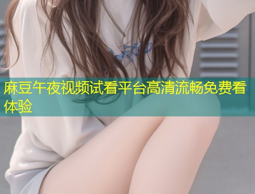 麻豆午夜视频试看平台高清流畅免费看体验