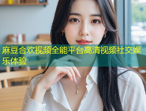 麻豆合欢视频全能平台高清视频社交娱乐体验