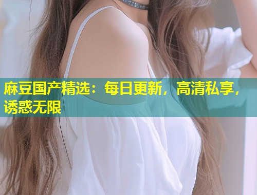 麻豆国产精选：每日更新，高清私享，诱惑无限