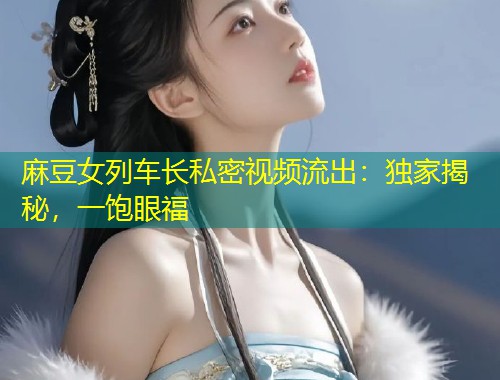 麻豆女列车长私密视频流出：独家揭秘，一饱眼福