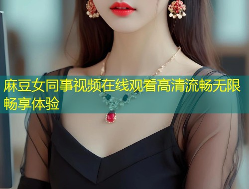 麻豆女同事视频在线观看高清流畅无限畅享体验