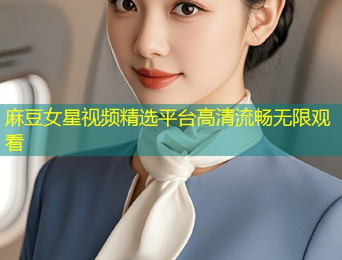 麻豆女星视频精选平台高清流畅无限观看