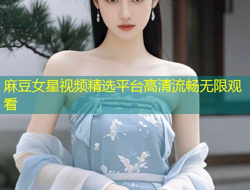 麻豆女星视频精选平台高清流畅无限观看