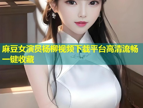 麻豆女演员杨柳视频下载平台高清流畅一键收藏