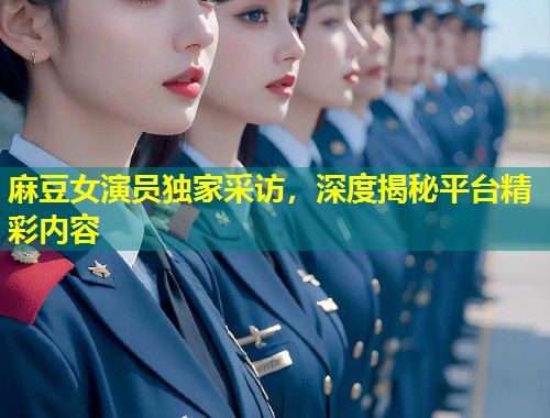 麻豆女演员独家采访，深度揭秘平台精彩内容