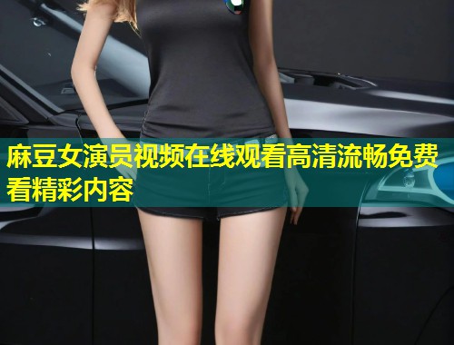 麻豆女演员视频在线观看高清流畅免费看精彩内容