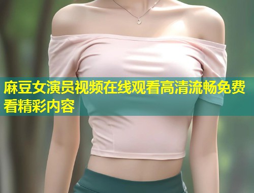 麻豆女演员视频在线观看高清流畅免费看精彩内容
